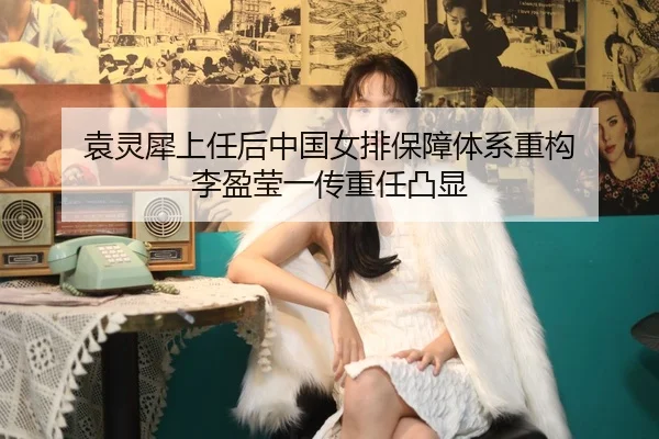 袁灵犀上任后中国女排保障体系重构 李盈莹一传重任凸显