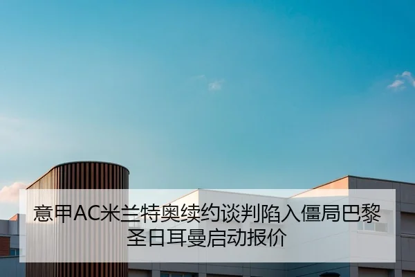 意甲AC米兰特奥续约谈判陷入僵局巴黎圣日耳曼启动报价