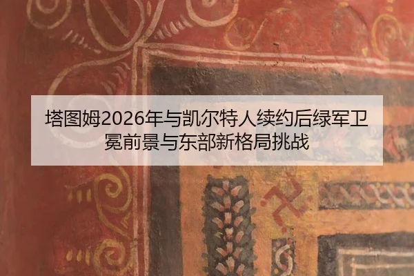 塔图姆2026年与凯尔特人续约后绿军卫冕前景与东部新格局挑战